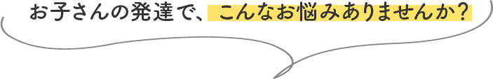 お子さんの発達で、こんなお悩みありませんか?